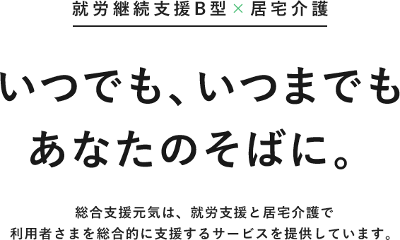 就労継続支援B型×居宅介護 いつでも、いつまでもあなたのそばに。総合支援元気は、就労支援と居宅介護で
利用者さまを総合的に支援するサービスを提供しています。